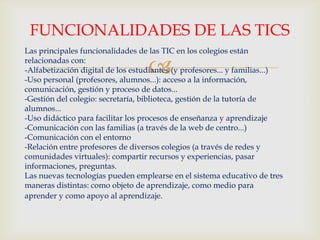
Las principales funcionalidades de las TIC en los colegios están
relacionadas con:
-Alfabetización digital de los estudiantes (y profesores... y familias...)
-Uso personal (profesores, alumnos...): acceso a la información,
comunicación, gestión y proceso de datos...
-Gestión del colegio: secretaría, biblioteca, gestión de la tutoría de
alumnos...
-Uso didáctico para facilitar los procesos de enseñanza y aprendizaje
-Comunicación con las familias (a través de la web de centro...)
-Comunicación con el entorno
-Relación entre profesores de diversos colegios (a través de redes y
comunidades virtuales): compartir recursos y experiencias, pasar
informaciones, preguntas.
Las nuevas tecnologías pueden emplearse en el sistema educativo de tres
maneras distintas: como objeto de aprendizaje, como medio para
aprender y como apoyo al aprendizaje.
FUNCIONALIDADES DE LAS TICS
 