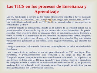 
Las TIC han llegado a ser uno de los pilares básicos de la sociedad y hoy es necesario
proporcionar al ciudadano una educación que tenga que cuenta esta realidad.
Las posibilidades educativas de las TIC han de ser consideradas en dos aspectos: su
conocimiento y su uso.
El primer aspecto es consecuencia directa de la cultura de la sociedad actual. No se
puede entender el mundo de hoy sin un mínimo de cultura informática. Es preciso
entender cómo se genera, cómo se almacena, cómo se transforma, cómo se transmite y
cómo se accede a la información en sus múltiples manifestaciones (textos, imágenes,
sonidos) si no se quiere estar al margen de las corrientes culturales. Hay que intentar
participar en la generación de esa cultura. Es ésa la gran oportunidad, que presenta dos
facetas:
· integrar esta nueva cultura en la Educación, contemplándola en todos los niveles de la
Enseñanza
· ese conocimiento se traduzca en un uso generalizado de las TIC para lograr, libre,
espontánea y permanentemente, una formación a lo largo de toda la vida
El segundo aspecto, aunque también muy estrechamente relacionado con el primero, es
más técnico. Se deben usar las TIC para aprender y para enseñar. Es decir el aprendizaje
de cualquier materia o habilidad se puede facilitar mediante las TIC y, en particular,
mediante Internet, aplicando las técnicas adecuadas. Este segundo aspecto tiene que ver
muy ajustadamente con la Informática Educativa.
Las TICS en los procesos de Enseñanza y
Aprendizaje
 