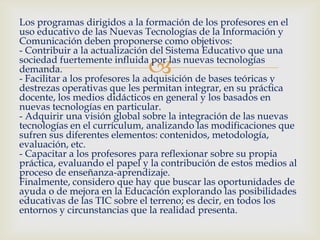 
Los programas dirigidos a la formación de los profesores en el
uso educativo de las Nuevas Tecnologías de la Información y
Comunicación deben proponerse como objetivos:
- Contribuir a la actualización del Sistema Educativo que una
sociedad fuertemente influida por las nuevas tecnologías
demanda.
- Facilitar a los profesores la adquisición de bases teóricas y
destrezas operativas que les permitan integrar, en su práctica
docente, los medios didácticos en general y los basados en
nuevas tecnologías en particular.
- Adquirir una visión global sobre la integración de las nuevas
tecnologías en el currículum, analizando las modificaciones que
sufren sus diferentes elementos: contenidos, metodología,
evaluación, etc.
- Capacitar a los profesores para reflexionar sobre su propia
práctica, evaluando el papel y la contribución de estos medios al
proceso de enseñanza-aprendizaje.
Finalmente, considero que hay que buscar las oportunidades de
ayuda o de mejora en la Educación explorando las posibilidades
educativas de las TIC sobre el terreno; es decir, en todos los
entornos y circunstancias que la realidad presenta.
 