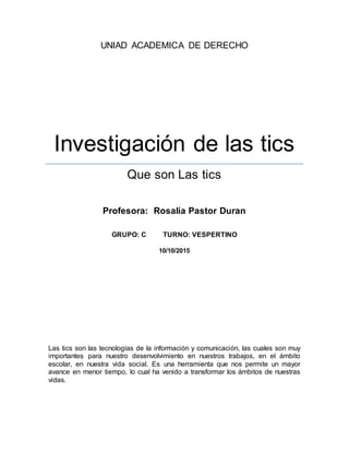 UNIAD ACADEMICA DE DERECHO
Investigación de las tics
Que son Las tics
Profesora: Rosalía Pastor Duran
GRUPO: C TURNO: VESPERTINO
10/10/2015
Las tics son las tecnologías de la información y comunicación, las cuales son muy
importantes para nuestro desenvolvimiento en nuestros trabajos, en el ámbito
escolar, en nuestra vida social. Es una herramienta que nos permite un mayor
avance en menor tiempo, lo cual ha venido a transformar los ámbitos de nuestras
vidas.
 