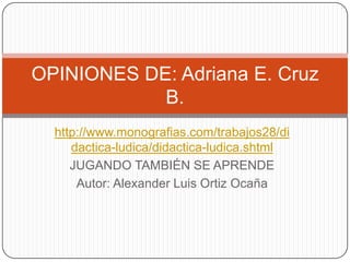 OPINIONES DE: Adriana E. Cruz
            B.
  http://www.monografias.com/trabajos28/di
     dactica-ludica/didactica-ludica.shtml
     JUGANDO TAMBIÉN SE APRENDE
      Autor: Alexander Luis Ortiz Ocaña
 