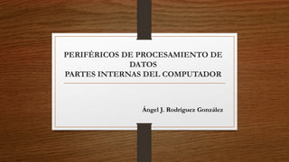 PERIFÉRICOS DE PROCESAMIENTO DE
DATOS
PARTES INTERNAS DEL COMPUTADOR
Ángel J. Rodríguez González
 