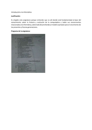 Introducción a la informática
Justificación:
Es elegido esta asignatura porque entiendo que es ahí donde está fundamentada la base del
conocimiento sobre la historia y evolución de la computadora y todos sus concernientes
relacionados alainformática,sobre tododesarrollandoun modelo ejemplar para el crecimiento de
las presentes y futuras generaciones.
Programa de la asignatura:
 