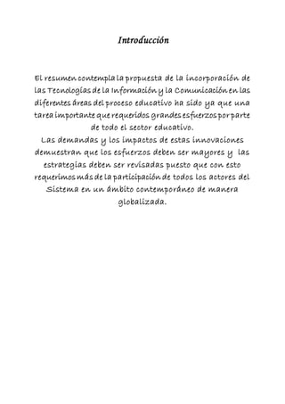 Introducción
El resumen contempla la propuesta de la incorporación de
las Tecnologíasde la Información y la Comunicación en las
diferentes áreas del proceso educativo ha sido ya que una
tarea importante que requeridos grandesesfuerzospor parte
de todo el sector educativo.
Las demandas y los impactos de estas innovaciones
demuestran que los esfuerzos deben ser mayores y las
estrategias deben ser revisadas puesto que con esto
requerimosmásde la participación de todos los actores del
Sistema en un ámbito contemporáneo de manera
globalizada.
 