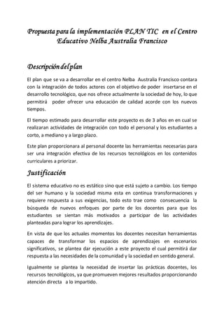 Propuesta para la implementación PLAN TIC en el Centro
Educativo Nelba Australia Francisco
Descripcióndelplan
El plan que se va a desarrollar en el centro Nelba Australia Francisco contara
con la integración de todos actores con el objetivo de poder insertarse en el
desarrollo tecnológico, que nos ofrece actualmente la sociedad de hoy, lo que
permitirá poder ofrecer una educación de calidad acorde con los nuevos
tiempos.
El tiempo estimado para desarrollar este proyecto es de 3 años en en cual se
realizaran actividades de integración con todo el personal y los estudiantes a
corto, a mediano y a largo plazo.
Este plan proporcionara al personal docente las herramientas necesarias para
ser una integración efectiva de los recursos tecnológicos en los contenidos
curriculares a priorizar.
Justificación
El sistema educativo no es estático sino que está sujeto a cambio. Los tiempo
del ser humano y la sociedad misma esta en continua transformaciones y
requiere respuesta a sus exigencias, todo esto trae como consecuencia la
búsqueda de nuevos enfoques por parte de los docentes para que los
estudiantes se sientan más motivados a participar de las actividades
planteadas para lograr los aprendizajes.
En vista de que los actuales momentos los docentes necesitan herramientas
capaces de transformar los espacios de aprendizajes en escenarios
significativos, se plantea dar ejecución a este proyecto el cual permitirá dar
respuesta a las necesidades de la comunidad y la sociedad en sentido general.
Igualmente se plantea la necesidad de insertar las prácticas docentes, los
recursos tecnológicos, ya que promueven mejores resultados proporcionando
atención directa a lo impartido.
 