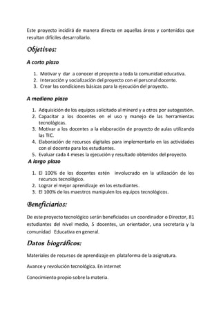 Este proyecto incidirá de manera directa en aquellas áreas y contenidos que
resultan difíciles desarrollarlo.
Objetivos:
A corto plazo
1. Motivar y dar a conocer el proyecto a toda la comunidad educativa.
2. Interacción y socialización del proyecto con el personal docente.
3. Crear las condiciones básicas para la ejecución del proyecto.
A mediano plazo
1. Adquisición de los equipos solicitado al minerd y a otros por autogestión.
2. Capacitar a los docentes en el uso y manejo de las herramientas
tecnológicas.
3. Motivar a los docentes a la elaboración de proyecto de aulas utilizando
las TIC.
4. Elaboración de recursos digitales para implementarlo en las actividades
con el docente para los estudiantes.
5. Evaluar cada 4 meses la ejecución y resultado obtenidos del proyecto.
A largo plazo
1. El 100% de los docentes estén involucrado en la utilización de los
recursos tecnológico.
2. Lograr el mejor aprendizaje en los estudiantes.
3. El 100% de los maestros manipulen los equipos tecnológicos.
Beneficiarios:
De este proyecto tecnológico serán beneficiados un coordinador o Director, 81
estudiantes del nivel medio, 5 docentes, un orientador, una secretaria y la
comunidad Educativa en general.
Datos biográficos:
Materiales de recursos de aprendizaje en plataforma de la asignatura.
Avance y revolución tecnológica. En internet
Conocimiento propio sobre la materia.
 
