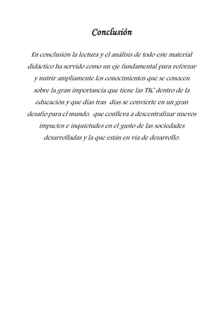 Conclusión
En conclusión la lectura y el análisis de todo este material
didáctico ha servido como un eje fundamental para reforzar
y nutrir ampliamente los conocimientos que se conocen
sobre la gran importancia que tiene las TIC dentro de la
educación y que días tras días se convierte en un gran
desafío para el mundo, que conlleva a descentralizar nuevos
impactos e inquietudes en el gusto de las sociedades
desarrolladas y la que están en vía de desarrollo.
 