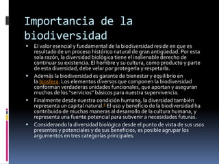 Importancia de la
biodiversidad
 El valor esencial y fundamental de la biodiversidad reside en que es
resultado de un proceso histórico natural de gran antigüedad. Por esta
sola razón, la diversidad biológica tiene el inalienable derecho de
continuar su existencia. El hombre y su cultura, como producto y parte
de esta diversidad, debe velar por protegerla y respetarla.
 Además la biodiversidad es garante de bienestar y equilibrio en
la biosfera. Los elementos diversos que componen la biodiversidad
conforman verdaderas unidades funcionales, que aportan y aseguran
muchos de los “servicios” básicos para nuestra supervivencia.
 Finalmente desde nuestra condición humana, la diversidad también
representa un capital natural.8 El uso y beneficio de la biodiversidad ha
contribuido de muchas maneras al desarrollo de la cultura humana, y
representa una fuente potencial para subvenir a necesidades futuras.
 Considerando la diversidad biológica desde el punto de vista de sus usos
presentes y potenciales y de sus beneficios, es posible agrupar los
argumentos en tres categorías principales.
 