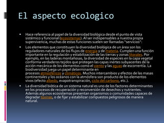 El aspecto ecologico
 Hace referencia al papel de la diversidad biológica desde el punto de vista
sistémico y funcional (ecosistemas). Al ser indispensables a nuestra propia
supervivencia, muchas de estas funciones suelen ser llamadas “servicios”:
 Los elementos que constituyen la diversidad biológica de un área son los
reguladores naturales de los flujos de energía y de materia. Cumplen una función
importante en la regulación y estabilización de las tierras y zonas litorales. Por
ejemplo, en las laderas montañosas, la diversidad de especies en la capa vegetal
conforma verdaderos tejidos que protegen las capas inertes subyacentes de la
acción mecánica de los elementos como el viento y las aguas de escorrentía. La
biodiversidad juega un papel determinante en
procesos atmosféricos y climáticos. Muchos intercambios y efectos de las masas
continentales y los océanos con la atmósfera son producto de los elementos
vivos (efecto albedo, evapotranspiración, ciclo del carbono, etc.).
 La diversidad biótica de un sistema natural es uno de los factores determinantes
en los procesos de recuperación y reconversión de desechos y nutrientes.
Además algunos ecosistemas presentan organismos o comunidades capaces de
degradar toxinas, o de fijar y estabilizar compuestos peligrosos de manera
natural.
 