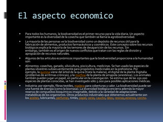 El aspecto economico
 Para todos los humanos, la biodiversidad es el primer recurso para la vida diaria. Un aspecto
importante es la diversidad de la cosecha que también se llama la agrobiodiversidad.
 La mayoría de las personas ve la biodiversidad como un depósito de recursos útil para la
fabricación de alimentos, productos farmacéuticos y cosméticos. Este concepto sobre los recursos
biológicos explica la mayoría de los temores de desaparición de los recursos. Sin
embargo, también es el origen de nuevos conflictos que tratan con las reglas de división y
apropiación de recursos naturales.
 Algunos de los artículos económicos importantes que la biodiversidad proporciona a la humanidad
son:
 Alimentos: cosechas, ganado, silvicultura, piscicultura, medicinas. Se han usado las especies de
plantas silvestres subsecuentemente para propósitos medicinales en la prehistoria. Por
ejemplo, la quinina viene del árbol de la quina (trata la malaria), el digital de la planta Digitalia
(problemas de arritmias crónicas), y la morfina de la planta de amapola (anestesia). Los animales
también pueden jugar un papel, en particular en la investigación. Se estima que de las 250.000
especies de plantas conocidas, se han investigado sólo 5.000 para posibles aplicaciones médicas.
 Industria: por ejemplo, fibras textiles, madera para coberturas y calor. La biodiversidad puede ser
una fuente de energía (como la biomasa). La diversidad biológica encierra además la mayor
reserva de compuestos bioquímicos imaginable, debido a la variedad de adaptaciones
metabólicas de los organismos. Otros productos industriales que obtenemos actualmente son
los aceites, lubricantes, perfumes, tintes, papel, ceras, caucho, látex, resinas,venenos, corcho.
 