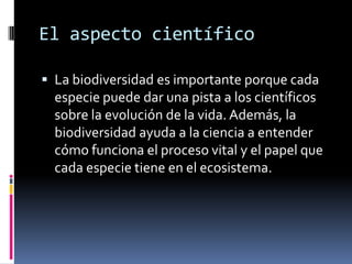 El aspecto científico
 La biodiversidad es importante porque cada
especie puede dar una pista a los científicos
sobre la evolución de la vida. Además, la
biodiversidad ayuda a la ciencia a entender
cómo funciona el proceso vital y el papel que
cada especie tiene en el ecosistema.
 