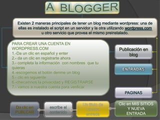 Existen 2 maneras principales de tener un blog mediante wordpress: una de
   ellas es instalado el script en un servidor y la otra utilizando wordpress.com
                 u otro servicio que provea el mismo preinstalado.

PARA CREAR UNA CUENTA EN
WORDPRESS.COM                                                Publicación en
1.-Da un clic en español y enter                                  blog
2.- da un clic en registrarte ahora
3.- completa la información con nombres que tu
quieras
4.-escogemos el botón denme un blog
5.- clic en siguiente
6.-checamnos la privacidad y REGISTRARSE
7.- vamos a nuestra cuenta para verificar
                                                                 PAGINAS

                                                             Clic en MIS SITIOS
                                                                   Y NUEVA
                                                                  ENTRADA
 