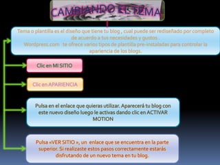 Tema o plantilla es el diseño que tiene tu blog , cual puede ser rediseñado por completo
                          de acuerdo a tus necesidades y gustos .
  Wordpress.com te ofrece varios tipos de plantilla pre-instaladas para controlar la
                                 apariencia de los blogs.




        Pulsa «VER SITIO », un enlace que se encuentra en la parte
         superior. Si realizaste estos pasos correctamente estarás
                disfrutando de un nuevo tema en tu blog.
 
