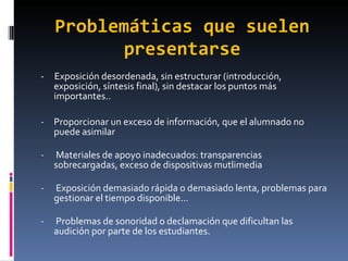 Problemáticas que suelen presentarse -  Exposición desordenada, sin estructurar (introducción, exposición, síntesis final), sin destacar los puntos más importantes.. Proporcionar un exceso de información, que el alumnado no puede asimilar Materiales de apoyo inadecuados: transparencias sobrecargadas, exceso de dispositivas mutlimedia Exposición demasiado rápida o demasiado lenta, problemas para gestionar el tiempo disponible... Problemas de sonoridad o declamación que dificultan las audición por parte de los estudiantes. 