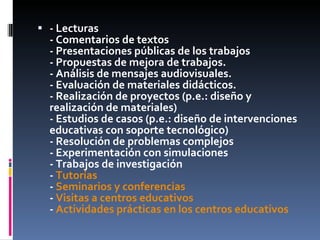 - Lecturas - Comentarios de textos - Presentaciones públicas de los trabajos - Propuestas de mejora de trabajos. - Análisis de mensajes audiovisuales. - Evaluación de materiales didácticos. - Realización de proyectos (p.e.: diseño y realización de materiales) - Estudios de casos (p.e.: diseño de intervenciones educativas con soporte tecnológico) - Resolución de problemas complejos - Experimentación con simulaciones - Trabajos de investigación -  Tutorías -  Seminarios y conferencias -  Visitas a centros educativos -  Actividades prácticas en los centros educativos 