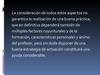 La consideración de todos estos aspectos no  garantiza la realización de una buena práctica,  que en definitiva dependerá también de  múltiples factores coyunturales y de la  formación, características personales y ánimo  del profesor, pero sin duda disponer de una  buena estrategia de actuación constituirá una  ayuda considerable. 