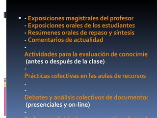 -  Exposiciones magistrales del profesor -  Exposiciones orales de los estudiantes -  Resúmenes orales de repaso y síntesis -  Comentarios de actualidad -  Actividades para la evaluación de conocimientos teóricos  (antes o después de la clase) -  Prácticas colectivas en las aulas de recursos . -  Debates y análisis colectivos de documentos  (presenciales y on-line) -  Trabajos individuales y cooperativos fuera del horario de clases 