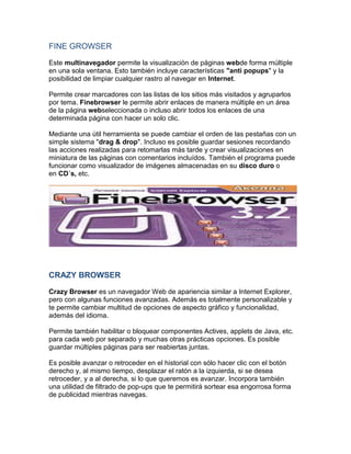 FINE GROWSER

Este multinavegador permite la visualización de páginas webde forma múltiple
en una sola ventana. Esto también incluye características "anti popups" y la
posibilidad de limpiar cualquier rastro al navegar en Internet.

Permite crear marcadores con las listas de los sitios más visitados y agruparlos
por tema. Finebrowser le permite abrir enlaces de manera múltiple en un área
de la página webseleccionada o incluso abrir todos los enlaces de una
determinada página con hacer un solo clic.

Mediante una útil herramienta se puede cambiar el orden de las pestañas con un
simple sistema "drag & drop". Incluso es posible guardar sesiones recordando
las acciones realizadas para retomarlas más tarde y crear visualizaciones en
miniatura de las páginas con comentarios incluídos. También el programa puede
funcionar como visualizador de imágenes almacenadas en su disco duro o
en CD´s, etc.




CRAZY BROWSER

Crazy Browser es un navegador Web de apariencia similar a Internet Explorer,
pero con algunas funciones avanzadas. Además es totalmente personalizable y
te permite cambiar multitud de opciones de aspecto gráfico y funcionalidad,
además del idioma.

Permite también habilitar o bloquear componentes Actives, applets de Java, etc.
para cada web por separado y muchas otras prácticas opciones. Es posible
guardar múltiples páginas para ser reabiertas juntas.

Es posible avanzar o retroceder en el historial con sólo hacer clic con el botón
derecho y, al mismo tiempo, desplazar el ratón a la izquierda, si se desea
retroceder, y a al derecha, si lo que queremos es avanzar. Incorpora también
una utilidad de filtrado de pop-ups que te permitirá sortear esa engorrosa forma
de publicidad mientras navegas.
 