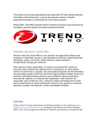 Trend Micro es conocida especialmente por desarrollar PC-cillin (también llamado
Trend Micro Internet Security), un grupo de productos antivirus. También
desarrolla HouseCall, un escaneador de virus online y gratuito.

Desde 2004, Trend Micro también ofrece el servicio de antivirus para escanear los
mensajes y archivos adjuntos de ciertas cuentas de Hotmail.




NORMAN SECURITY SUITE PRO
Norman Security Suite PRO es una solución de seguridad integral que
protege su identidad, equipo y red doméstica mientras realiza gestiones
bancarias, juega, conversa, utiliza sitios de redes sociales o
simplemente navega por Internet.

Para aportar mayor seguridad, se incluye una protección contra la
intrusión para impedir que aplicaciones o programas no autorizados
tomen el control de su equipo. Una avanzada aplicación de herramientas
de privacidad ayuda a eliminar de forma segura determinados archivos y
eliminar automáticamente archivos que contienen datos personales,
archivos de registro y el historial del explorador. Esta solución de
seguridad, que es fácil de usar, incluye la mejor tecnología del mundo
para proporcionar la mayor protección contra virus, gusanos, troyanos,
spyware, piratas informáticos y otras actividades hostiles.




SOPHOS
Sophos Anti-Virus para dispositivos de almacenamiento en red, parte de Sophos
Endpoint Security and Data Protection, protege los servidores de archivos NetApp,
EMC y Sun contra programas maliciosos mediante escaneados en acceso de alto
 