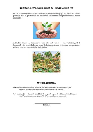 IDEARSE 2 ARTÍCULOS SOBRE EL MEDIO AMBIENTE
Art 1. Promover el uso de instrumentos económicos de apoyo a la ejecución de las
políticas para la promoción del desarrollo sustentable y la protección del medio
ambiente.
Art 2. La utilización de los recursos naturales en forma que se respete la integridad
funcional y las capacidades de carga de los ecosistemas de los que forman parte
dichos recursos, por periodos indefinidos
WEBIBLIOGRAFÍA
Wikihow.(5de Juliode 2014). Wikihow.com.Recuperadoel 4de Juniode 2015, de
http://es.wikihow.com/realizar-una-autopsia-a-un-ser-humano
Valenzuela,I.(18de Noviembrede 2013). Batanga.Recuperadoel 07de Juliode 2015, de
http://curiosidades.batanga.com/5040/como-se-hace-una-autopsia
FIRMA
 