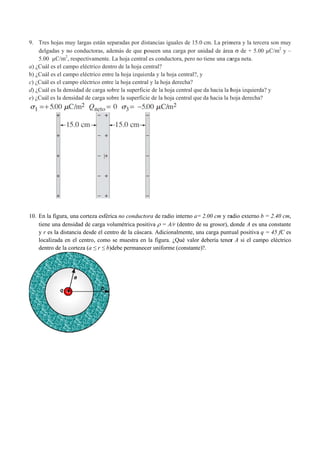 9. Tres hoj
delgadas
5.00 µC
a) ¿Cuál es e
b) ¿Cuál es e
c) ¿Cuál es e
d) ¿Cuál es l
e) ¿Cuál es l
10. En la fig
tiene un
y r es la
localizad
dentro d
jas muy larg
s y no condu
C/m2
, respect
el campo elé
el campo elé
el campo elé
la densidad d
la densidad d
gura, una cor
na densidad d
a distancia de
da en el cen
de la corteza
as están sepa
uctoras, adem
tivamente. L
éctrico dentro
éctrico entre l
ctrico entre l
de carga sobr
de carga sobr
rteza esférica
de carga volu
esde el centr
ntro, como se
(a ≤ r ≤ b)de
aradas por di
más de que p
a hoja centra
o de la hoja c
la hoja izqui
la hoja centra
re la superfic
re la superfic
a no conduct
umétrica pos
ro de la cásca
e muestra en
ebe permanec
istancias igu
poseen una c
al es conduct
central?
erda y la hoj
al y la hoja d
cie de la hoja
cie de la hoja
tora de radio
sitiva  = A/r
ara. Adicion
n la figura. ¿
cer uniforme
uales de 15.0
carga por un
tora, pero no
ja central?, y
derecha?
a central que
a central que
o interno a=
/r (dentro de
nalmente, una
¿Qué valor d
e (constante)
cm. La prim
nidad de área
tiene una ca
y
da hacia la h
da hacia la h
2.00 cm y ra
su grosor), d
a carga puntu
debería tener
?.
mera y la terc
a  de + 5.0
arga neta.
hoja izquierd
hoja derecha
adio externo
donde A es u
tual positiva
r A si el cam
cera son muy
00 µC/m2
y –
da? y
?
b = 2.40 cm
una constante
q = 45 fC e
mpo eléctrico
y
–
m,
e
s
o
 