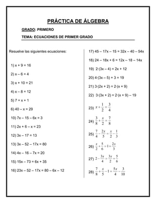 PRÁCTICA DE ÁLGEBRA
        GRADO: PRIMERO

        TEMA: ECUACIONES DE PRIMER GRADO



Resuelve las siguientes ecuaciones:   17) 45 – 17x – 15 = 32x – 40 – 54x

                                      18) 24 – 18x + 6 = 12x – 18 – 14x
 1) x + 9 = 16
                                      19) 2·(3x – 4) = 2x + 12
 2) x – 6 = 4
                                      20) 4·(3x – 5) + 3 = 19
 3) x + 10 = 21
                                      21) 3·(2x + 2) = 2·(x + 9)
 4) x – 8 = 12
                                      22) 3·(3x + 2) = 2·(x + 9) – 19
 5) 7 = x + 1
                                                1    3
 6) 40 – x = 29                       23) x
                                                2    4
 10) 7x – 15 – 6x = 3                       3   x        7
                                      24)
                                            8   2        8
 11) 2x + 6 – x = 23
                                            7   2x       x        1
 12) 3x – 17 = 13                     25)
                                            4   5        2        3

 13) 3x – 52 – 17x = 80                     x   5            2x
                                      26)            1
                                            2   6            3
 14) 4x – 16 – 7x = 20
                                                3x   3x           5
                                      27) 2
 15) 15x – 73 = 6x + 35                          4    2           6

 16) 23x – 52 – 17x = 80 – 6x – 12          7   x            5x        3
                                      28)         1
                                            8   5            4        10
 