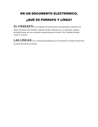 EN UN DOCUMENTO ELECTRÓNICO,<br />¿QUÉ ES PÁRRAFO Y LÍNEA?<br />El párrafo: es la unidad de formato de texto más importante. Al párrafo se le aplican funciones como alineado, sangrado, bordes, colocación, etc. Un párrafo es cualquier cantidad de texto. Se crea un párrafo cuando presionamos la tecla “intro” (también llamada “enter” o “return”).<br />Las líneas: son  el conjunto de palabras que se encuentran en sentido vertical entre las líneas de texto de un párrafo. <br />