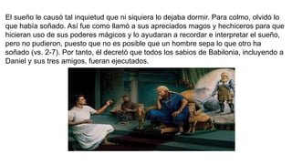 El sueño le causó tal inquietud que ni siquiera lo dejaba dormir. Para colmo, olvidó lo
que había soñado. Así fue como llamó a sus apreciados magos y hechiceros para que
hicieran uso de sus poderes mágicos y lo ayudaran a recordar e interpretar el sueño,
pero no pudieron, puesto que no es posible que un hombre sepa lo que otro ha
soñado (vs. 2-7). Por tanto, él decretó que todos los sabios de Babilonia, incluyendo a
Daniel y sus tres amigos, fueran ejecutados.
 
