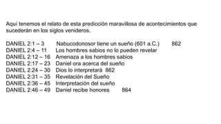 Aquí tenemos el relato de esta predicción maravillosa de acontecimientos que
sucederán en los siglos venideros.
DANIEL 2:1 – 3 Nabucodonosor tiene un sueño (601 a.C.) 862
DANIEL 2:4 – 11 Los hombres sabios no lo pueden revelar
DANIEL 2:12 – 16 Amenaza a los hombres sabios
DANIEL 2:17 – 23 Daniel ora acerca del sueño
DANIEL 2:24 – 30 Dios lo interpretará 862
DANIEL 2:31 – 35 Revelación del Sueño
DANIEL 2:36 – 45 Interpretación del sueño
DANIEL 2:46 – 49 Daniel recibe honores 864
 