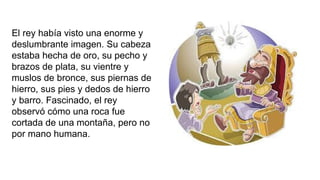 El rey había visto una enorme y
deslumbrante imagen. Su cabeza
estaba hecha de oro, su pecho y
brazos de plata, su vientre y
muslos de bronce, sus piernas de
hierro, sus pies y dedos de hierro
y barro. Fascinado, el rey
observó cómo una roca fue
cortada de una montaña, pero no
por mano humana.
 