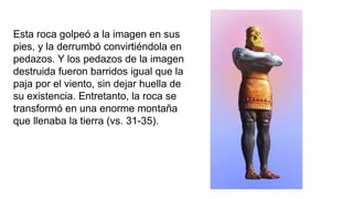 Esta roca golpeó a la imagen en sus
pies, y la derrumbó convirtiéndola en
pedazos. Y los pedazos de la imagen
destruida fueron barridos igual que la
paja por el viento, sin dejar huella de
su existencia. Entretanto, la roca se
transformó en una enorme montaña
que llenaba la tierra (vs. 31-35).
 