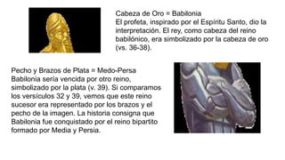 Cabeza de Oro = Babilonia
El profeta, inspirado por el Espíritu Santo, dio la
interpretación. El rey, como cabeza del reino
babilónico, era simbolizado por la cabeza de oro
(vs. 36-38).
Pecho y Brazos de Plata = Medo-Persa
Babilonia sería vencida por otro reino,
simbolizado por la plata (v. 39). Si comparamos
los versículos 32 y 39, vemos que este reino
sucesor era representado por los brazos y el
pecho de la imagen. La historia consigna que
Babilonia fue conquistado por el reino bipartito
formado por Media y Persia.
 