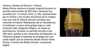 Vientre y Muslos de Bronce = Grecia
Medo-Persia mantuvo el poder imperial durante un
período aproximado de 200 años. Después fue
sucedido por “un tercer reino” (v. 39), representado
por el vientre y los muslos de bronce de la imagen.
Una vez más la historia secular consigna que
mientras el Imperio Medopersa iba en decadencia,
el poderoso y nuevo reino griego bajo su más
conocido líder, Alejandro Magno, se erigía en
prominencia. Durante un período cercano a los
300 años, gracias a las conquistas de Alejandro, la
influencia griega o helenista se propagó por una
vasta región que se extendía desde Grecia hasta
Persia, a través del Medio Oriente, incluyendo
Egipto.
 