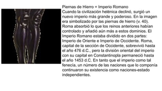 Piernas de Hierro = Imperio Romano
Cuando la civilización helénica declinó, surgió un
nuevo imperio más grande y poderoso. En la imagen
era simbolizado por las piernas de hierro (v. 40).
Roma absorbió lo que los reinos anteriores habían
controlado y añadió aún más a estos dominios. El
Imperio Romano estaba dividido en dos partes:
Imperio de Oriente e Imperio de Occidente. Roma,
capital de la sección de Occidente, sobrevivió hasta
el año 476 d.C., pero la división oriental del imperio
con su capital en Constantinopla permaneció hasta
el año 1453 d.C. En tanto que el imperio como tal
fenecía, un número de las naciones que lo componía
continuaron su existencia como naciones-estado
independientes.
 