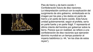 Pies de hierro y de barro cocido =
Confederación futura de diez naciones.
La interpretación continuó con la explicación del
surgimiento de otro gobierno, simbolizado en la
imagen por los pies y los dedos en parte de
hierro y en parte de barro cocido. Esta futura
unidad gubernamental, según el profeta, sería
en parte fuerte y en parte frágil. Y representa el
último intento del hombre por gobernar sobre la
tierra. Parece que en realidad, se refiere a una
confederación de diez naciones que ejercerán
dominio mundial en un tiempo posterior al
imperio babilónico (v. 44, “en los días de estos
reyes”).
 