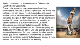 Piedra cortada no con mano humana = Gobierno de
Nuestro Señor Jesucristo.
Puede notarse que no hay causa natural que haya
provocado la caída de la piedra, siendo que “del monte fue
cortada..., no con mano” (v. 45). La edad de oro que el
hombre natural ha anhelado no vendrá mediante procesos
naturales, sino por la intervención divina en los asuntos del
hombre. Un nuevo movimiento externo al mundo y su
sistema cambiará el curso de la historia. La piedra
demoledora, que representa la intervención de Dios,
destruirá la imagen simbólica en los días de los pies y los
dedos, convirtiéndola en polvo. Una vez que los gobiernos
humanos lleguen a su fin, nada quedará de ellos, sino la
piedra que rodará hasta llenar toda la tierra. La obra del
hombre es temporal; solamente la divina es eterna. El reino
de Dios perdurará, y Jesucristo será el Rey.
 