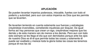 APLICACIÓN
Se pueden levantar imperios poderosos, intocable, fuertes con todo el
poderío y autoridad, pero aun con estos imperios es Dios que les permite
que se levanten.
Se levantan teniendo en cuenta solamente sus fuerzas y estrategias
creyéndose invencibles, cometiendo injusticias por doquier. De igual
forma así hay personas que crean un ego, creyéndose mejores que los
demás y de esta manera ven de menos a los demás. Pero aun con todo
esto siempre se les llega el día que son derrotados porque ante los ojos
de nuestro Dios es él el que permite todas las cosas y solamente él
puede ser exaltado y merece toda la gloria todas las cosas las tenemos
porque él nos las da
 