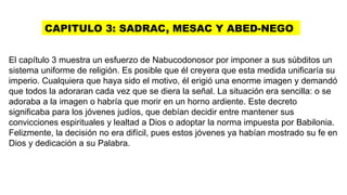 CAPITULO 3: SADRAC, MESAC Y ABED-NEGO
El capítulo 3 muestra un esfuerzo de Nabucodonosor por imponer a sus súbditos un
sistema uniforme de religión. Es posible que él creyera que esta medida unificaría su
imperio. Cualquiera que haya sido el motivo, él erigió una enorme imagen y demandó
que todos la adoraran cada vez que se diera la señal. La situación era sencilla: o se
adoraba a la imagen o habría que morir en un horno ardiente. Este decreto
significaba para los jóvenes judíos, que debían decidir entre mantener sus
convicciones espirituales y lealtad a Dios o adoptar la norma impuesta por Babilonia.
Felizmente, la decisión no era difícil, pues estos jóvenes ya habían mostrado su fe en
Dios y dedicación a su Palabra.
 
