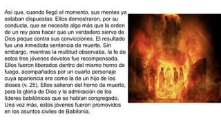 Así que, cuando llegó el momento, sus mentes ya
estaban dispuestas. Ellos demostraron, por su
conducta, que se necesita algo más que la orden
de un rey para hacer que un verdadero siervo de
Dios peque contra sus convicciones. El resultado
fue una inmediata sentencia de muerte. Sin
embargo, mientras la multitud observaba, la fe de
estos tres jóvenes devotos fue recompensada.
Ellos fueron liberados dentro del mismo horno de
fuego, acompañados por un cuarto personaje
cuya apariencia era como la de un hijo de los
dioses (v. 25). Ellos salieron del horno de muerte,
para la gloria de Dios y la admiración de los
líderes babilónicos que se habían congregado.
Una vez más, estos jóvenes fueron promovidos
en los asuntos civiles de Babilonia.
 