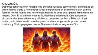 APLICACIÓN.
Debemos tener claro en nuestra vida cristiana nuestras convicciones, en realidad en
quien hemos creido y no cambiar nuestra fe por nada en este mundo, aun cuando
fuere la misma muerte que nos ofrecen nuestra fe debe estar puesta firmemente en
nuestro Dios. El va a hinrar nuestra fe, fidelidad y obediencia. Que aunque las
circunstancias sean adversas y difíciles no debemos cambiar a Dios por ningún
motivo, solo debemos de recordar que si morimos es ganancia ya que para él
morimos y Cristo ya pago el precio. Nuestra victoria es segura en Dios.
 