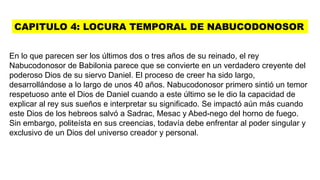 CAPITULO 4: LOCURA TEMPORAL DE NABUCODONOSOR
En lo que parecen ser los últimos dos o tres años de su reinado, el rey
Nabucodonosor de Babilonia parece que se convierte en un verdadero creyente del
poderoso Dios de su siervo Daniel. El proceso de creer ha sido largo,
desarrollándose a lo largo de unos 40 años. Nabucodonosor primero sintió un temor
respetuoso ante el Dios de Daniel cuando a este último se le dio la capacidad de
explicar al rey sus sueños e interpretar su significado. Se impactó aún más cuando
este Dios de los hebreos salvó a Sadrac, Mesac y Abed-nego del horno de fuego.
Sin embargo, politeísta en sus creencias, todavía debe enfrentar al poder singular y
exclusivo de un Dios del universo creador y personal.
 