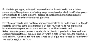En el relato que sigue, Nabucodonosor emite un edicto donde le dice a todo el
mundo cómo Dios primero le advirtió y luego procedió a humillarlo haciéndolo pasar
por un periodo de locura temporal, durante el cual andaba errante fuera de su
palacio, como los animales entre los que vivía.
El motivo expresado para revelar el vergonzoso incidente es darle honra a un Dios lo
bastante poderoso como para humillar a un líder mundial y a la vez lo bastante
bondadoso como para restaurarlo a su trono. Al emitir el decreto real,
Nabucodonosor parece ser un creyente sincero, hasta el punto de animar de forma
evangelizadora a todo el pueblo a que se vuelva a este Rey del cielo tan especial, el
Dios altísimo. ¡Qué final tan feliz para la vida de uno que ha dedicado años a oprimir
a la nación elegida por Dios!
 