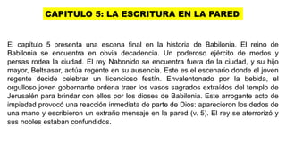 CAPITULO 5: LA ESCRITURA EN LA PARED
El capítulo 5 presenta una escena final en la historia de Babilonia. El reino de
Babilonia se encuentra en obvia decadencia. Un poderoso ejército de medos y
persas rodea la ciudad. El rey Nabonido se encuentra fuera de la ciudad, y su hijo
mayor, Beltsasar, actúa regente en su ausencia. Este es el escenario donde el joven
regente decide celebrar un licencioso festín. Envalentonado por la bebida, el
orgulloso joven gobernante ordena traer los vasos sagrados extraídos del templo de
Jerusalén para brindar con ellos por los dioses de Babilonia. Este arrogante acto de
impiedad provocó una reacción inmediata de parte de Dios: aparecieron los dedos de
una mano y escribieron un extraño mensaje en la pared (v. 5). El rey se aterrorizó y
sus nobles estaban confundidos.
 