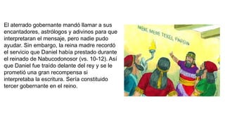 El aterrado gobernante mandó llamar a sus
encantadores, astrólogos y adivinos para que
interpretaran el mensaje, pero nadie pudo
ayudar. Sin embargo, la reina madre recordó
el servicio que Daniel había prestado durante
el reinado de Nabucodonosor (vs. 10-12). Así
que Daniel fue traído delante del rey y se le
prometió una gran recompensa si
interpretaba la escritura. Sería constituido
tercer gobernante en el reino.
 