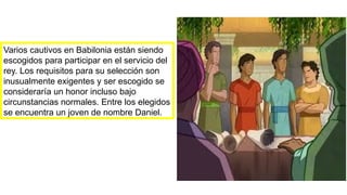 Varios cautivos en Babilonia están siendo
escogidos para participar en el servicio del
rey. Los requisitos para su selección son
inusualmente exigentes y ser escogido se
consideraría un honor incluso bajo
circunstancias normales. Entre los elegidos
se encuentra un joven de nombre Daniel.
 
