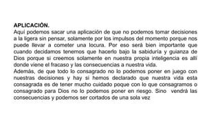 APLICACIÓN.
Aquí podemos sacar una aplicación de que no podemos tomar decisiones
a la ligera sin pensar, solamente por los impulsos del momento porque nos
puede llevar a cometer una locura. Por eso será bien importante que
cuando decidamos tenemos que hacerlo bajo la sabiduría y guianza de
Dios porque si creemos solamente en nuestra propia inteligencia es allí
donde viene el fracaso y las consecuencias a nuestra vida.
Además, de que todo lo consagrado no lo podemos poner en juego con
nuestras decisiones y hay si hemos declarado que nuestra vida esta
consagrada es de tener mucho cuidado poque con lo que consagramos o
consagrado para Dios no lo podemos poner en riesgo. Sino vendrá las
consecuencias y podemos ser cortados de una sola vez
 