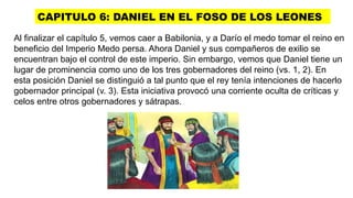 CAPITULO 6: DANIEL EN EL FOSO DE LOS LEONES
Al finalizar el capítulo 5, vemos caer a Babilonia, y a Darío el medo tomar el reino en
beneficio del Imperio Medo persa. Ahora Daniel y sus compañeros de exilio se
encuentran bajo el control de este imperio. Sin embargo, vemos que Daniel tiene un
lugar de prominencia como uno de los tres gobernadores del reino (vs. 1, 2). En
esta posición Daniel se distinguió a tal punto que el rey tenía intenciones de hacerlo
gobernador principal (v. 3). Esta iniciativa provocó una corriente oculta de críticas y
celos entre otros gobernadores y sátrapas.
 