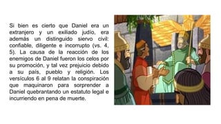 Si bien es cierto que Daniel era un
extranjero y un exiliado judío, era
además un distinguido siervo civil:
confiable, diligente e incorrupto (vs. 4,
5). La causa de la reacción de los
enemigos de Daniel fueron los celos por
su promoción, y tal vez prejuicio debido
a su país, pueblo y religión. Los
versículos 6 al 9 relatan la conspiración
que maquinaron para sorprender a
Daniel quebrantando un estatuto legal e
incurriendo en pena de muerte.
 