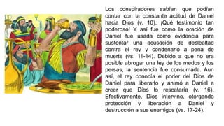 Los conspiradores sabían que podían
contar con la constante actitud de Daniel
hacia Dios (v. 10). ¡Qué testimonio tan
poderoso! Y así fue como la oración de
Daniel fue usada como evidencia para
sustentar una acusación de deslealtad
contra el rey y condenarlo a pena de
muerte (vs. 11-14). Debido a que no era
posible abrogar una ley de los medos y los
persas, la sentencia fue consumada. Aun
así, el rey conocía el poder del Dios de
Daniel para liberarlo y animó a Daniel a
creer que Dios lo rescataría (v. 16).
Efectivamente, Dios intervino, otorgando
protección y liberación a Daniel y
destrucción a sus enemigos (vs. 17-24).
 