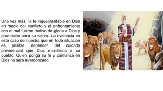 Una vez más, la fe inquebrantable en Dios
en medio del conflicto y el enfrentamiento
con el mal fueron motivo de gloria a Dios y
promoción para su siervo. La evidencia en
este caso demuestra que en toda situación
es posible depender del cuidado
providencial que Dios manifiesta a su
pueblo. Quien ponga su fe y confianza en
Dios no será avergonzado.
 